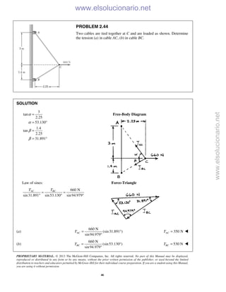 PROPRIETARY MATERIAL. © 2013 The McGraw-Hill Companies, Inc. All rights reserved. No part of this Manual may be displayed,
reproduced or distributed in any form or by any means, without the prior written permission of the publisher, or used beyond the limited
distribution to teachers and educators permitted by McGraw-Hill for their individual course preparation. If you are a student using this Manual,
you are using it without permission.
46
PROBLEM 2.44
Two cables are tied together at C and are loaded as shown. Determine
the tension (a) in cable AC, (b) in cable BC.
SOLUTION
3
tan
2.25
53.130
1.4
tan
2.25
31.891
α
α
β
β
=
= °
=
= °
Free-Body Diagram
Law of sines: Force-Triangle
660 N
sin31.891 sin53.130 sin94.979
AC BCT T
= =
° ° °
(a)
660 N
(sin31.891 )
sin94.979
ACT = °
°
350 NACT = 
(b)
660 N
(sin53.130 )
sin94.979
BCT = °
°
530 NBCT = 
www.elsolucionario.net
www.elsolucionario.net
 