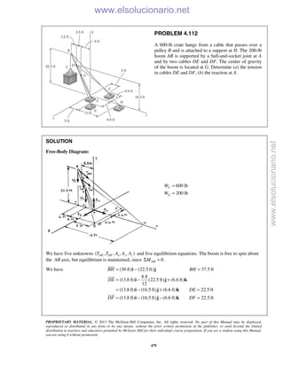 PROPRIETARY MATERIAL. © 2013 The McGraw-Hill Companies, Inc. All rights reserved. No part of this Manual may be displayed,
reproduced or distributed in any form or by any means, without the prior written permission of the publisher, or used beyond the limited
distribution to teachers and educators permitted by McGraw-Hill for their individual course preparation. If you are a student using this Manual,
you are using it without permission.
479
PROBLEM 4.112
A 600-lb crate hangs from a cable that passes over a
pulley B and is attached to a support at H. The 200-lb
boom AB is supported by a ball-and-socket joint at A
and by two cables DE and DF. The center of gravity
of the boom is located at G. Determine (a) the tension
in cables DE and DF, (b) the reaction at A.
SOLUTION
Free-Body Diagram:
600 lb
200 lb
C
G
W
W
=
=
We have five unknowns ( , , , , )DE DF x y zT T A A A and five equilibrium equations. The boom is free to spin about
the AB axis, but equilibrium is maintained, since 0.ABMΣ =
We have (30 ft) (22.5 ft) 37.5 ft
8.8
(13.8 ft) (22.5 ft) (6.6 ft)
12
(13.8 ft) (16.5 ft) (6.6 ft) 22.5 ft
(13.8 ft) (16.5 ft) (6.6 ft) 22.5 ft
BH BH
DE
DE
DF DF
= − =
= − +
= − + =
= − − =
i j
i j k
i j k
i j k



www.elsolucionario.net
www.elsolucionario.net
 