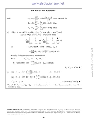 PROPRIETARY MATERIAL. © 2013 The McGraw-Hill Companies, Inc. All rights reserved. No part of this Manual may be displayed,
reproduced or distributed in any form or by any means, without the prior written permission of the publisher, or used beyond the limited
distribution to teachers and educators permitted by McGraw-Hill for their individual course preparation. If you are a student using this Manual,
you are using it without permission.
480
PROBLEM 4.112 (Continued)
Thus:
30 22.5
(600 lb) (480 lb) (360 lb)
37.5
(13.8 16.5 6.6 )
22.5
(13.8 16.5 6.6 )
22.5
BH BH
DE
DE DE
DE
DF DF
BH
BH
TDE
DE
TDF
DF
−
= = = −
= = − +
= = − −
i j
T T i j
T T i j k
T T i j k



(a) 0: ( ) ( ) ( ) ( ) ( ) 0
(12 ) ( 600 ) (6 ) ( 200 ) (18 ) (480 360 )
A J C K G H BH E DE F DFΣ = × + × + × + × + × =
− × − − × − + × −
M r W r W r T r T r T
i j i j i i j
5 0 6.6 5 0 6.6 0
22.5 22.5
13.8 16.5 6.6 13.8 16.5 6.6
DE DFT T
+ + − =
− − −
i j k i j k
or 7200 1200 6480 4.84( )DE DFT T+ − + −k k k i
58.08 82.5
( ) ( ) 0
22.5 22.5
DE DF DE DFT T T T+ − − + =j k
Equating to zero the coefficients of the unit vectors,
i or j: 0 *DE DF DE DFT T T T− = =
82.5
: 7200 1200 6480 (2 ) 0
22.5
DET+ − − =k 261.82 lbDET =
262 lbDE DFT T= = 
(b)
13.8
0: 480 2 (261.82) 0 801.17 lb
22.5
16.5
0: 600 200 360 2 (261.82) 0 1544.00 lb
22.5
x x x
y y y
F A A
F A A
 
Σ = + + = = − 
 
 
Σ = − − − − = = 
 
0: 0z zF AΣ = = (801lb) (1544 lb)= − +A i j 
*Remark: The fact is that DE DFT T= could have been noted at the outset from the symmetry of structure with
respect to xy plane.
www.elsolucionario.net
www.elsolucionario.net
 
