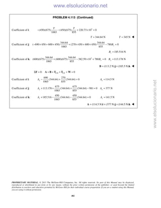 PROPRIETARY MATERIAL. © 2013 The McGraw-Hill Companies, Inc. All rights reserved. No part of this Manual may be displayed,
reproduced or distributed in any form or by any means, without the prior written permission of the publisher, or used beyond the limited
distribution to teachers and educators permitted by McGraw-Hill for their individual course preparation. If you are a student using this Manual,
you are using it without permission.
482
PROBLEM 4.113 (Continued)
Coefficient of i: 3
(450)(675) (450)(675) 220.73 10 0
1065 855
T T
− − + × =
344.64 NT = 345 NT = 
Coefficient of j:
344.64 344.64
( 690 450 600 450) (270 450 600 450) 780 0
1065 855
zB− × + × + × + × − =
185.516 NzB =
Coefficient of k: 3344.64 344.64
(600)(675) (600)(675) 382.59 10 780 0 113.178 N
1065 855
y yB B+ − × + = =
(113.2 N) (185.5 N)= +B j k 
0: 0CD CEΣ = + + + + =F A B T T W
Coefficient of i:
690 270
(344.64) (344.64) 0
1065 855
xA − + = 114.5 NxA =
Coefficient of j:
675 675
113.178 (344.64) (344.64) 981 0 377 N
1065 855
y yA A+ + + − = =
Coefficient of k:
450 450
185.516 (344.64) (344.64) 0
1065 855
zA + − − = 141.5 NzA =
(114.5 N) (377 N) (144.5 N)= + +A i j k 
www.elsolucionario.net
www.elsolucionario.net
 
