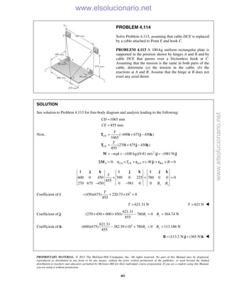 PROPRIETARY MATERIAL. © 2013 The McGraw-Hill Companies, Inc. All rights reserved. No part of this Manual may be displayed,
reproduced or distributed in any form or by any means, without the prior written permission of the publisher, or used beyond the limited
distribution to teachers and educators permitted by McGraw-Hill for their individual course preparation. If you are a student using this Manual,
you are using it without permission.
483
PROBLEM 4.114
Solve Problem 4.113, assuming that cable DCE is replaced
by a cable attached to Point E and hook C.
PROBLEM 4.113 A 100-kg uniform rectangular plate is
supported in the position shown by hinges A and B and by
cable DCE that passes over a frictionless hook at C.
Assuming that the tension is the same in both parts of the
cable, determine (a) the tension in the cable, (b) the
reactions at A and B. Assume that the hinge at B does not
exert any axial thrust.
SOLUTION
See solution to Problem 4.113 for free-body diagram and analysis leading to the following:
1065 mm
855 mm
CD
CE
=
=
Now,
2
( 690 675 450 )
1065
(270 675 450 )
855
(100 kg)(9.81 m/s ) (981 N)
CD
CE
T
T
mg
= − + −
= + −
= − = − = −
T i j k
T i j k
W i j j
/ / /0: ( ) 0A C A CE G A B AT W BΣ = × + × − + × =M r r j r
600 0 450 390 0 225 780 0 0 0
855
270 675 450 0 981 0 0 y z
T
B B
+ + =
− −
i j k i j k i j k
Coefficient of i: 3
(450)(675) 220.73 10 0
855
T
− + × =
621.31 NT = 621 NT = 
Coefficient of j:
621.31
(270 450 600 450) 780 0 364.74 N
855
z zB B× + × − = =
Coefficient of k: 3621.31
(600)(675) 382.59 10 780 0 113.186 N
855
y yB B− × + = =
(113.2 N) (365 N)= +B j k 
www.elsolucionario.net
www.elsolucionario.net
 
