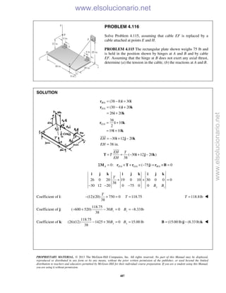 PROPRIETARY MATERIAL. © 2013 The McGraw-Hill Companies, Inc. All rights reserved. No part of this Manual may be displayed,
reproduced or distributed in any form or by any means, without the prior written permission of the publisher, or used beyond the limited
distribution to teachers and educators permitted by McGraw-Hill for their individual course preparation. If you are a student using this Manual,
you are using it without permission.
487
PROBLEM 4.116
Solve Problem 4.115, assuming that cable EF is replaced by a
cable attached at points E and H.
PROBLEM 4.115 The rectangular plate shown weighs 75 lb and
is held in the position shown by hinges at A and B and by cable
EF. Assuming that the hinge at B does not exert any axial thrust,
determine (a) the tension in the cable, (b) the reactions at A and B.
SOLUTION
/
/
(38 8) 30
(30 4) 20
26 20
B A
E A
= − =
= − +
= +
r i i
r i k
i k
/
38
10
2
19 10
G A = +
= +
r i k
i k
30 12 20
38 in.
EH
EH
= − + −
=
i j k

( 30 12 20 )
38
EH T
T
EH
= = − + −T i j k

/ / /0: ( 75 ) 0Σ = × + × − + × =A E A G A B AM r T r j r B
26 0 20 19 0 10 30 0 0 0
38
30 12 20 0 75 0 0 y z
T
B B
+ + =
− − −
i j k i j k i j k
Coefficient of i: (12)(20) 750 0
38
− + =
T
118.75T = 118.8lbT = 
Coefficient of j:
118.75
( 600 520) 30 0 8.33lb
38
− + − = = −z zB B
Coefficient of k:
118.75
(26)(12) 1425 30 0
38
− + =yB 15.00 lb=yB (15.00 lb) (8.33 lb)= −B j k 
www.elsolucionario.net
www.elsolucionario.net
 