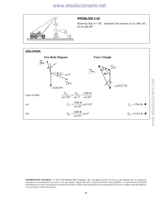 PROPRIETARY MATERIAL. © 2013 The McGraw-Hill Companies, Inc. All rights reserved. No part of this Manual may be displayed,
reproduced or distributed in any form or by any means, without the prior written permission of the publisher, or used beyond the limited
distribution to teachers and educators permitted by McGraw-Hill for their individual course preparation. If you are a student using this Manual,
you are using it without permission.
47
PROBLEM 2.45
Knowing that 20 ,α = ° determine the tension (a) in cable AC,
(b) in rope BC.
SOLUTION
Free-Body Diagram Force Triangle
Law of sines:
1200 lb
sin 110 sin 5 sin 65
AC BCT T
= =
° ° °
(a)
1200 lb
sin 110
sin 65
ACT = °
°
1244 lbACT = 
(b)
1200 lb
sin 5
sin 65
BCT = °
°
115.4 lbBCT = 
www.elsolucionario.net
www.elsolucionario.net
 