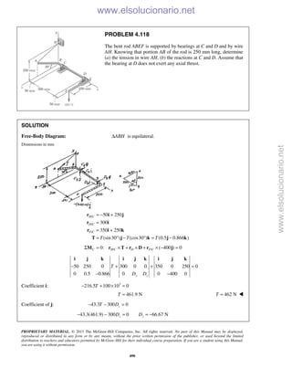 PROPRIETARY MATERIAL. © 2013 The McGraw-Hill Companies, Inc. All rights reserved. No part of this Manual may be displayed,
reproduced or distributed in any form or by any means, without the prior written permission of the publisher, or used beyond the limited
distribution to teachers and educators permitted by McGraw-Hill for their individual course preparation. If you are a student using this Manual,
you are using it without permission.
490
PROBLEM 4.118
The bent rod ABEF is supported by bearings at C and D and by wire
AH. Knowing that portion AB of the rod is 250 mm long, determine
(a) the tension in wire AH, (b) the reactions at C and D. Assume that
the bearing at D does not exert any axial thrust.
SOLUTION
Free-Body Diagram: ABHΔ is equilateral.
Dimensions in mm
/
/
/
50 250
300
350 250
(sin30 ) (cos30 ) (0.5 0.866 )
H C
D C
F C
T T T
= − +
=
= +
= ° − ° = −
r i j
r i
r i k
T j k j k
/ /0: ( 400 ) 0C H C D F CΣ = × + × + × − =M r T r D r j
50 250 0 300 0 0 350 0 250 0
0 0.5 0.866 0 0 400 0y z
T
D D
− + + =
− −
i j k i j k i j k
Coefficient i: 3
216.5 100 10 0T− + × =
461.9 NT = 462 NT = 
Coefficient of j: 43.3 300 0zT D− − =
43.3(461.9) 300 0 66.67 Nz zD D− − = = −
www.elsolucionario.net
www.elsolucionario.net
 