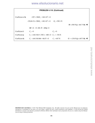 PROPRIETARY MATERIAL. © 2013 The McGraw-Hill Companies, Inc. All rights reserved. No part of this Manual may be displayed,
reproduced or distributed in any form or by any means, without the prior written permission of the publisher, or used beyond the limited
distribution to teachers and educators permitted by McGraw-Hill for their individual course preparation. If you are a student using this Manual,
you are using it without permission.
491
PROBLEM 4.118 (Continued)
Coefficient of k: 3
25 300 140 10 0yT D− + − × =
3
25(461.9) 300 140 10 0 505.1 Ny yD D− + − × = =
(505 N) (66.7 N)= −D j k 
0: 400 0Σ = + + − =F C D T j
Coefficient i: 0xC = 0xC =
Coefficient j: (461.9)0.5 505.1 400 0 336 Ny yC C+ + − = = −
Coefficient k: (461.9)0.866 66.67 0zC − − = 467 NzC = (336 N) (467 N)= − +C j k 
www.elsolucionario.net
www.elsolucionario.net
 