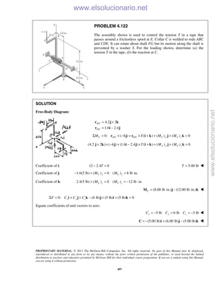 PROPRIETARY MATERIAL. © 2013 The McGraw-Hill Companies, Inc. All rights reserved. No part of this Manual may be displayed,
reproduced or distributed in any form or by any means, without the prior written permission of the publisher, or used beyond the limited
distribution to teachers and educators permitted by McGraw-Hill for their individual course preparation. If you are a student using this Manual,
you are using it without permission.
497
PROBLEM 4.122
The assembly shown is used to control the tension T in a tape that
passes around a frictionless spool at E. Collar C is welded to rods ABC
and CDE. It can rotate about shaft FG but its motion along the shaft is
prevented by a washer S. For the loading shown, determine (a) the
tension T in the tape, (b) the reaction at C.
SOLUTION
Free-Body Diagram:
/
/
4.2 2
1.6 2.4
A C
E C
= +
= −
r j k
r i j
/ /0: ( 6 ) ( ) ( ) ( ) 0Σ = × − + × + + + =C A C E C C y C zM T M Mr j r i k j k
(4.2 2 ) ( 6 ) (1.6 2.4 ) ( ) ( ) ( ) 0C y C zT M M+ × − + − × + + + =j k j i j i k j k
Coefficient of i: 12 2.4 0− =T 5.00 lbT = 
Coefficient of j: 1.6(5 lb) ( ) 0 ( ) 8 lb in.C y C yM M− + = = ⋅
Coefficient of k: 2.4(5 lb) ( ) 0 ( ) 12 lb in.C z C zM M+ = = − ⋅
(8.00 lb in.) (12.00 lb in.)C = ⋅ − ⋅M j k 
0: (6 lb) (5 lb) (5 lb) 0Σ = + + − + + =x y zF C C Ci j k j i k
Equate coefficients of unit vectors to zero.
5 lb 6 lb 5 lbx y zC C C= − = = − 
 (5.00 lb) (6.00 lb) (5.00 lb)= − + −C i j k 
www.elsolucionario.net
www.elsolucionario.net
 