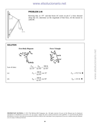 PROPRIETARY MATERIAL. © 2013 The McGraw-Hill Companies, Inc. All rights reserved. No part of this Manual may be displayed,
reproduced or distributed in any form or by any means, without the prior written permission of the publisher, or used beyond the limited
distribution to teachers and educators permitted by McGraw-Hill for their individual course preparation. If you are a student using this Manual,
you are using it without permission.
48
PROBLEM 2.46
Knowing that 55α = ° and that boom AC exerts on pin C a force directed
along line AC, determine (a) the magnitude of that force, (b) the tension in
cable BC.
SOLUTION
Free-Body Diagram Force Triangle
Law of sines:
300 lb
sin 35 sin 50 sin 95
AC BCF T
= =
° ° °
(a)
300 lb
sin 35
sin 95
ACF = °
°
172.7 lbACF = 
(b)
300 lb
sin 50
sin 95
BCT = °
°
231 lbBCT = 
www.elsolucionario.net
www.elsolucionario.net
 