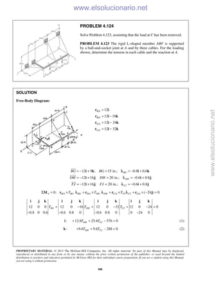 PROPRIETARY MATERIAL. © 2013 The McGraw-Hill Companies, Inc. All rights reserved. No part of this Manual may be displayed,
reproduced or distributed in any form or by any means, without the prior written permission of the publisher, or used beyond the limited
distribution to teachers and educators permitted by McGraw-Hill for their individual course preparation. If you are a student using this Manual,
you are using it without permission.
500
PROBLEM 4.124
Solve Problem 4.123, assuming that the load at C has been removed.
PROBLEM 4.123 The rigid L-shaped member ABF is supported
by a ball-and-socket joint at A and by three cables. For the loading
shown, determine the tension in each cable and the reaction at A.
SOLUTION
Free-Body Diagram:
/
/
/
/
12
12 16
12 24
12 32
B A
B A
E A
F A
=
= −
= −
= −
r i
r i k
r i k
r i k
12 9 ; 15 in.; 0.8 0.6
12 16 ; 20 in.; 0.6 0.8
12 16 ; 20 in.; 0.6 0.8
BG
DH
FJ
BG BG
DH DH
FJ FJ
= − + = = − +
= − + = = − +
= − + = = − +
i k i k
i j i j
i j i j



λ
λ
λ
/ /0:A B A BG BG D A DHT TΣ = × + ×M r rλ / / ( 24 ) 0DH F A FJ FJ E AT+ × + × − =r r jλ λ
12 0 0 12 0 16 12 0 32 12 0 24 0
0.8 0 0.6 0.6 0.8 0 0.6 0.8 0 0 24 0
BG DH FJT T T+ − + − + − =
− − − −
i j k i j k i j k i j k
: 12.8 25.6 576 0DH FJT T+ + − =i (1)
:k 9.6 9.6 288 0DH FJT T+ + − = (2)
www.elsolucionario.net
www.elsolucionario.net
 