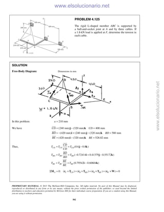 PROPRIETARY MATERIAL. © 2013 The McGraw-Hill Companies, Inc. All rights reserved. No part of this Manual may be displayed,
reproduced or distributed in any form or by any means, without the prior written permission of the publisher, or used beyond the limited
distribution to teachers and educators permitted by McGraw-Hill for their individual course preparation. If you are a student using this Manual,
you are using it without permission.
502
PROBLEM 4.125
The rigid L-shaped member ABC is supported by
a ball-and-socket joint at A and by three cables. If
a 1.8-kN load is applied at F, determine the tension in
each cable.
SOLUTION
Free-Body Diagram: Dimensions in mm
In this problem: 210 mma =
We have (240 mm) (320 mm) 400 mm
(420 mm) (240 mm) (320 mm) 580 mm
(420 mm) (320 mm) 528.02 mm
CD CD
BD BD
BE BE
= − =
= − + − =
= − =
j k
i j k
i k



Thus, (0.6 0.8 )
( 0.72414 0.41379 0.55172 )
(0.79542 0.60604 )
CD CD CD
BD BD BD
BE BE BE
CD
T T T
CD
BD
T T T
BD
BE
T T T
BE
= = −
= = − + −
= = −
j k
i j k
i k



0: ( ) ( ) ( ) ( ) 0Σ = × + × + × + × =A C CD B BD B BE WM r T r T r T r W
www.elsolucionario.net
www.elsolucionario.net
 