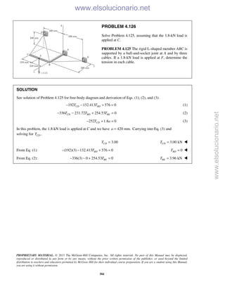 PROPRIETARY MATERIAL. © 2013 The McGraw-Hill Companies, Inc. All rights reserved. No part of this Manual may be displayed,
reproduced or distributed in any form or by any means, without the prior written permission of the publisher, or used beyond the limited
distribution to teachers and educators permitted by McGraw-Hill for their individual course preparation. If you are a student using this Manual,
you are using it without permission.
504
PROBLEM 4.126
Solve Problem 4.125, assuming that the 1.8-kN load is
applied at C.
PROBLEM 4.125 The rigid L-shaped member ABC is
supported by a ball-and-socket joint at A and by three
cables. If a 1.8-kN load is applied at F, determine the
tension in each cable.
SOLUTION
See solution of Problem 4.125 for free-body diagram and derivation of Eqs. (1), (2), and (3):
192 132.413 576 0CD BDT T− − + = (1)
336 231.72 254.53 0CD BD BET T T− − + = (2)
252 1.8 0CDT a− + = (3)
In this problem, the 1.8-kN load is applied at C and we have 420 mm.a = Carrying into Eq. (3) and
solving for ,CDT
3.00CDT = 3.00 kNCDT = 
From Eq. (1): (192)(3) 132.413 576 0BDT− − + = 0BDT = 
From Eq. (2): 336(3) 0 254.53 0BET− − + =  3.96 kNBET = 
www.elsolucionario.net
www.elsolucionario.net
 