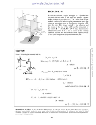 PROPRIETARY MATERIAL. © 2013 The McGraw-Hill Companies, Inc. All rights reserved. No part of this Manual may be displayed,
reproduced or distributed in any form or by any means, without the prior written permission of the publisher, or used beyond the limited
distribution to teachers and educators permitted by McGraw-Hill for their individual course preparation. If you are a student using this Manual,
you are using it without permission.
513
PROBLEM 4.131
In order to clean the clogged drainpipe AE, a plumber has
disconnected both ends of the pipe and inserted a power
snake through the opening at A. The cutting head of the
snake is connected by a heavy cable to an electric motor that
rotates at a constant speed as the plumber forces the cable
into the pipe. The forces exerted by the plumber and
the motor on the end of the cable can be represented by
the wrench (48 N) , (90 N m) .= − = − ⋅F k M k Determine the
additional reactions at B, C, and D caused by the cleaning
operation. Assume that the reaction at each support consists
of two force components perpendicular to the pipe.
SOLUTION
From F.B.D. of pipe assembly ABCD:
0: 0x xF BΣ = =
( -axis) 0: (48 N)(2.5 m) (2 m) 0D x zM BΣ = − =
60.0 NzB =
and (60.0 N)=B k 
( -axis) 0: (3 m) 90 N m 0D z yM CΣ = − ⋅ =
30.0 NyC =
( -axis) 0: (3 m) (60.0 N)(4 m) (48 N)(4 m) 0D y zM CΣ = − − + =
16.00 NzC = −
and (30.0 N) (16.00 N)= −C j k 
0: 30.0 0y yF DΣ = + =
30.0 NyD = −
0: 16.00 N 60.0 N 48 N 0z zF DΣ = − + − =
4.00 NzD =
and (30.0 N) (4.00 N)= − +D j k 
www.elsolucionario.net
www.elsolucionario.net
 