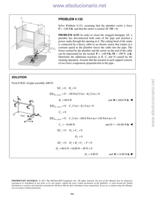 PROPRIETARY MATERIAL. © 2013 The McGraw-Hill Companies, Inc. All rights reserved. No part of this Manual may be displayed,
reproduced or distributed in any form or by any means, without the prior written permission of the publisher, or used beyond the limited
distribution to teachers and educators permitted by McGraw-Hill for their individual course preparation. If you are a student using this Manual,
you are using it without permission.
514
PROBLEM 4.132
Solve Problem 4.131, assuming that the plumber exerts a force
F (48 N)= − k and that the motor is turned off ( 0).=M
PROBLEM 4.131 In order to clean the clogged drainpipe AE, a
plumber has disconnected both ends of the pipe and inserted a
power snake through the opening at A. The cutting head of the snake
is connected by a heavy cable to an electric motor that rotates at a
constant speed as the plumber forces the cable into the pipe. The
forces exerted by the plumber and the motor on the end of the cable
can be represented by the wrench (48 N) , (90 N= − = − ⋅F k M m)k.
Determine the additional reactions at B, C, and D caused by the
cleaning operation. Assume that the reaction at each support consists
of two force components perpendicular to the pipe.
SOLUTION
From F.B.D. of pipe assembly ABCD:
0: 0x xF BΣ = =
( -axis) 0: (48 N)(2.5 m) (2 m) 0D x zM BΣ = − =
60.0 NzB = and (60.0 N)=B k 
( -axis) 0: (3 m) (2 m) 0D z y xM C BΣ = − =
0yC =
( -axis) 0: (3 m) (60.0 N)(4 m) (48 N)(4 m) 0D y zM CΣ = − + =
16.00 NzC = − and (16.00 N)= −C k 
0: 0y y yF D CΣ = + =
0yD =
0: 0z z z zF D B C FΣ = + + − =
60.0 N 16.00 N 48 N 0zD + − − =
4.00 NzD = and (4.00 N)=D k  www.elsolucionario.net
www.elsolucionario.net
 