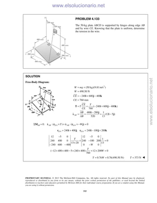 PROPRIETARY MATERIAL. © 2013 The McGraw-Hill Companies, Inc. All rights reserved. No part of this Manual may be displayed,
reproduced or distributed in any form or by any means, without the prior written permission of the publisher, or used beyond the limited
distribution to teachers and educators permitted by McGraw-Hill for their individual course preparation. If you are a student using this Manual,
you are using it without permission.
515
PROBLEM 4.133
The 50-kg plate ABCD is supported by hinges along edge AB
and by wire CE. Knowing that the plate is uniform, determine
the tension in the wire.
SOLUTION
Free-Body Diagram:
2
(50 kg)(9.81 m/s )
490.50 N
240 600 400
760 mm
( 240 600 400 )
760
480 200 1
(12 5 )
520 13
AB
W mg
W
CE
CE
CE T
T
CE
AB
AB
= =
=
= − + −
=
= = − + −
−
= = = −
i j k
T i j k
i j
λ i j



/ /0: ( ) ( ) 0AB AB E A AB G AT WΣ = ⋅ × + ⋅ × − =M λ r λ r j
/ /240 400 ; 240 100 200E A G A= + = − +r i j r i j k
12 5 0 12 5 0
1
240 400 0 240 100 200 0
13 20 13
240 600 400 0 0
( 12 400 400 5 240 400) 12 200 0
760
T
W
T
W
− −
+ − =
×
− − −
− × × − × × + × =
0.76 0.76(490.50 N)T W= = 373 NT = 
www.elsolucionario.net
www.elsolucionario.net
 