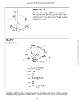 PROPRIETARY MATERIAL. © 2013 The McGraw-Hill Companies, Inc. All rights reserved. No part of this Manual may be displayed,
reproduced or distributed in any form or by any means, without the prior written permission of the publisher, or used beyond the limited
distribution to teachers and educators permitted by McGraw-Hill for their individual course preparation. If you are a student using this Manual,
you are using it without permission.
522
PROBLEM 4.138
The frame ACD is supported by ball-and-socket joints at A
and D and by a cable that passes through a ring at B and is
attached to hooks at G and H. Knowing that the frame
supports at Point C a load of magnitude P = 268 N, determine
the tension in the cable.
SOLUTION
Free-Body Diagram:
(1 m) (0.75 m)
1.25 m
0.8 0.6
0.5 0.925 0.4
1.125
0.375 0.75 0.75
1.125
AD
AD
BG BG
BG
BH BH
BH
AD
AD
BG
T
BG
T
BH
T T
BH
T
−
= =
= −
=
− + −
=
=
+ −
=
i k
i k
T
i j k
i j k



λ
λ
www.elsolucionario.net
www.elsolucionario.net
 