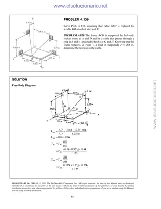 PROPRIETARY MATERIAL. © 2013 The McGraw-Hill Companies, Inc. All rights reserved. No part of this Manual may be displayed,
reproduced or distributed in any form or by any means, without the prior written permission of the publisher, or used beyond the limited
distribution to teachers and educators permitted by McGraw-Hill for their individual course preparation. If you are a student using this Manual,
you are using it without permission.
524
PROBLEM 4.139
Solve Prob. 4.138, assuming that cable GBH is replaced by
a cable GB attached at G and B.
PROBLEM 4.138 The frame ACD is supported by ball-and-
socket joints at A and D and by a cable that passes through a
ring at B and is attached to hooks at G and H. Knowing that the
frame supports at Point C a load of magnitude P = 268 N,
determine the tension in the cable.
SOLUTION
Free-Body Diagram:
(1 m) (0.75 m)
1.25 m
0.8 0.6
0.5 0.925 0.4
1.125
0.375 0.75 0.75
1.125
AD
AD
BG BG
BG
BH BH
BH
AD
AD
BG
T T
BG
T
BH
T T
BH
T
−
= =
= −
=
− + −
=
=
+ −
=
i k
i k
i j k
i j k



λ
λ
www.elsolucionario.net
www.elsolucionario.net
 