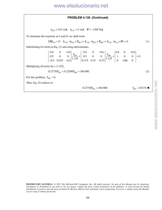 PROPRIETARY MATERIAL. © 2013 The McGraw-Hill Companies, Inc. All rights reserved. No part of this Manual may be displayed,
reproduced or distributed in any form or by any means, without the prior written permission of the publisher, or used beyond the limited
distribution to teachers and educators permitted by McGraw-Hill for their individual course preparation. If you are a student using this Manual,
you are using it without permission.
525
PROBLEM 4.139 (Continued)
/ /(0.5 m) ; (1 m) ; (268 N)B A C A= = = −r i r i P j
To eliminate the reactions at A and D, we shall write
/ / /0: ( ) ( ) ( ) 0AD AD B A BG AD B A BH AD C AΣ = ⋅ × + ⋅ × + ⋅ × =M r T r T r Pλ λ λ (1)
Substituting for terms in Eq. (1) and using determinants,
0.8 0 0.6 0.8 0 0.6 0.8 0 0.6
0.5 0 0 0.5 0 0 1 0 0 0
1.125 1.125
0.5 0.925 0.4 0.375 0.75 0.75 0 268 0
BG BHT T
− − −
+ + =
− − − −
Multiplying all terms by (–1.125),
0.27750 0.22500 180.900BG BHT T+ = (2)
For this problem, 0.BHT =
Thus, Eq. (2) reduces to
0.27750 180.900BGT = 652 NBGT = 
www.elsolucionario.net
www.elsolucionario.net
 