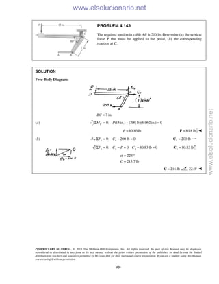 PROPRIETARY MATERIAL. © 2013 The McGraw-Hill Companies, Inc. All rights reserved. No part of this Manual may be displayed,
reproduced or distributed in any form or by any means, without the prior written permission of the publisher, or used beyond the limited
distribution to teachers and educators permitted by McGraw-Hill for their individual course preparation. If you are a student using this Manual,
you are using it without permission.
529
PROBLEM 4.143
The required tension in cable AB is 200 lb. Determine (a) the vertical
force P that must be applied to the pedal, (b) the corresponding
reaction at C.
SOLUTION
Free-Body Diagram:
7 in.BC =
(a) 0: (15 in.) (200 lb)(6.062 in.) 0Σ = − =CM P
80.83 lbP = 80.8 lb=P 
(b) 0: 200 lb 0y xF CΣ = − = 200 lbx =C
0: 0 80.83 lb 0y y yF C P CΣ = − = − = 80.83 lby =C
22.0
215.7 lbC
α = °
=
216 lb=C 22.0° 
www.elsolucionario.net
www.elsolucionario.net
 