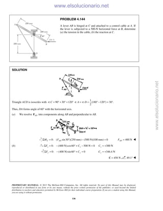 PROPRIETARY MATERIAL. © 2013 The McGraw-Hill Companies, Inc. All rights reserved. No part of this Manual may be displayed,
reproduced or distributed in any form or by any means, without the prior written permission of the publisher, or used beyond the limited
distribution to teachers and educators permitted by McGraw-Hill for their individual course preparation. If you are a student using this Manual,
you are using it without permission.
530
PROBLEM 4.144
A lever AB is hinged at C and attached to a control cable at A. If
the lever is subjected to a 500-N horizontal force at B, determine
(a) the tension in the cable, (b) the reaction at C.
SOLUTION
Triangle ACD is isosceles with 90 30 120C = ° + ° = °
1
(180 120 ) 30 .
2
A D= = ° − ° = ° 
Thus, DA forms angle of 60° with the horizontal axis.
(a) We resolve ADF into components along AB and perpendicular to AB.
0: ( sin30 )(250 mm) (500 N)(100 mm) 0C ADM FΣ = ° − = 400 NADF = 
(b) 0: (400 N)cos60 500 N 0x xF CΣ = − ° + − = 300 NxC = +
0: (400 N)sin 60° 0y yF CΣ = − + = 346.4 NyC = +
458 N=C 49.1°  www.elsolucionario.net
www.elsolucionario.net
 