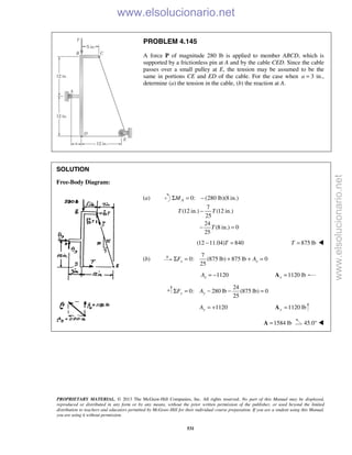 PROPRIETARY MATERIAL. © 2013 The McGraw-Hill Companies, Inc. All rights reserved. No part of this Manual may be displayed,
reproduced or distributed in any form or by any means, without the prior written permission of the publisher, or used beyond the limited
distribution to teachers and educators permitted by McGraw-Hill for their individual course preparation. If you are a student using this Manual,
you are using it without permission.
531
PROBLEM 4.145
A force P of magnitude 280 lb is applied to member ABCD, which is
supported by a frictionless pin at A and by the cable CED. Since the cable
passes over a small pulley at E, the tension may be assumed to be the
same in portions CE and ED of the cable. For the case when a = 3 in.,
determine (a) the tension in the cable, (b) the reaction at A.
SOLUTION
Free-Body Diagram:
(a) 0: (280 lb)(8 in.)
7
(12 in.) (12 in.)
25
24
(8 in.) 0
25
AM
T T
T
Σ = −
−
− =
(12 11.04) 840T− = 875 lbT = 
(b)
7
0: (875 lb) 875 lb 0
25
x xF AΣ = + + =
1120xA = − 1120 lbx =A
24
0: 280 lb (875 lb) 0
25
y yF AΣ = − − =
1120yA = + 1120 lby =A
1584 lb=A 45.0° 
www.elsolucionario.net
www.elsolucionario.net
 