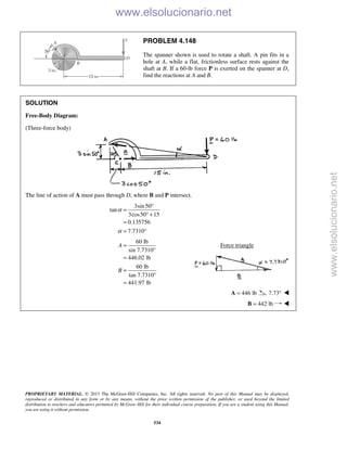 PROPRIETARY MATERIAL. © 2013 The McGraw-Hill Companies, Inc. All rights reserved. No part of this Manual may be displayed,
reproduced or distributed in any form or by any means, without the prior written permission of the publisher, or used beyond the limited
distribution to teachers and educators permitted by McGraw-Hill for their individual course preparation. If you are a student using this Manual,
you are using it without permission.
534
PROBLEM 4.148
The spanner shown is used to rotate a shaft. A pin fits in a
hole at A, while a flat, frictionless surface rests against the
shaft at B. If a 60-lb force P is exerted on the spanner at D,
find the reactions at A and B.
SOLUTION
Free-Body Diagram:
(Three-force body)
The line of action of A must pass through D, where B and P intersect.
3sin50
tan
3cos50 15
0.135756
7.7310
α
α
°
=
° +
=
= °
60 lb
sin 7.7310°
446.02 lb
60 lb
tan 7.7310°
441.97 lb
A
B
=
=
=
=
Force triangle
446 lb=A 7.73° 
 442 lb=B 
www.elsolucionario.net
www.elsolucionario.net
 
