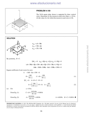 PROPRIETARY MATERIAL. © 2013 The McGraw-Hill Companies, Inc. All rights reserved. No part of this Manual may be displayed,
reproduced or distributed in any form or by any means, without the prior written permission of the publisher, or used beyond the limited
distribution to teachers and educators permitted by McGraw-Hill for their individual course preparation. If you are a student using this Manual,
you are using it without permission.
536
PROBLEM 4.150
The 24-lb square plate shown is supported by three vertical
wires. Determine (a) the tension in each wire when 10a = in.,
(b) the value of a for which the tension in each wire is 8 lb.
SOLUTION
/
/
/
30
30
15 15
B A
C A
G A
a
a
= +
= +
= +
r i k
r i k
r i k
By symmetry, .B C=
/ /0: ( ) 0A B A C G AM B C WΣ = × + × + × − =r j r j r j
( 30 ) (30 ) (15 15 ) ( ) 0a B a B W+ × + + × + + × − =i k j i k j i k j
30 30 15 15 0Ba B B Ba W W− + − − + =k i k i k i
Equate coefficient of unit vector i to zero:
: 30 15 0B Ba W− − + =i
15 15
30 30
W W
B C B
a a
= = =
+ +
(1)
0: 0yF A B C WΣ = + + − =
15
2 0;
30 30
W aW
A W A
a a
 
+ − = = + + 
(2)
(a) For 10 in.a =
From Eq. (1):
15(24 lb)
9.00 lb
30 10
C B= = =
+
From Eq. (2):
10(24 lb)
6.00 lb
30 10
A = =
+
6.00 lb; 9.00 lbA B C= = = 
www.elsolucionario.net
www.elsolucionario.net
 