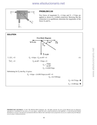 PROPRIETARY MATERIAL. © 2013 The McGraw-Hill Companies, Inc. All rights reserved. No part of this Manual may be displayed,
reproduced or distributed in any form or by any means, without the prior written permission of the publisher, or used beyond the limited
distribution to teachers and educators permitted by McGraw-Hill for their individual course preparation. If you are a student using this Manual,
you are using it without permission.
52
PROBLEM 2.50
Two forces of magnitude TA = 6 kips and TC = 9 kips are
applied as shown to a welded connection. Knowing that the
connection is in equilibrium, determine the magnitudes of the
forces TB and TD.
SOLUTION
Free-Body Diagram
0xFΣ = 6 kips cos40 0B DT T− − ° = (1)
0yFΣ = sin 40 9 kips 0
9 kips
sin 40
14.0015 kips
D
D
D
T
T
T
° − =
=
°
=
Substituting for TD into Eq. (1) gives:
6 kips (14.0015 kips)cos40 0
16.7258 kips
B
B
T
T
− − ° =
=
16.73 kipsBT = 
14.00 kipsDT = 
www.elsolucionario.net
www.elsolucionario.net
 