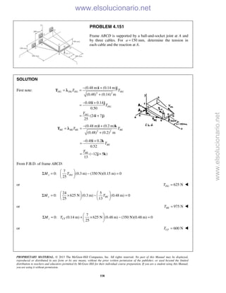 PROPRIETARY MATERIAL. © 2013 The McGraw-Hill Companies, Inc. All rights reserved. No part of this Manual may be displayed,
reproduced or distributed in any form or by any means, without the prior written permission of the publisher, or used beyond the limited
distribution to teachers and educators permitted by McGraw-Hill for their individual course preparation. If you are a student using this Manual,
you are using it without permission.
538
PROBLEM 4.151
Frame ABCD is supported by a ball-and-socket joint at A and
by three cables. For 150 mm,a = determine the tension in
each cable and the reaction at A.
SOLUTION
First note:
2 2
(0.48 m) (0.14 m)
(0.48) (0.14) m
DG DG DG DGT T
− +
= =
+
i j
T λ
0.48 0.14
0.50
(24 7 )
25
DG
DG
T
T
− +
=
= +
i j
i j
2 2
(0.48 m) (0.2 m)
(0.48) (0.2) m
BE BE BE BET T
− +
= =
+
i k
T λ
0.48 0.2
0.52
( 12 5 )
13
BE
BE
T
T
− +
=
= − +
i k
j k
From F.B.D. of frame ABCD:
7
0: (0.3 m) (350 N)(0.15 m) 0
25
x DGM T
 
Σ = − = 
 
or 625 NDGT = 
24 5
0: 625 N (0.3 m) (0.48 m) 0
25 13
y BEM T
   
Σ = × − =   
   
or 975 NBET = 
7
0: (0.14 m) 625 N (0.48 m) (350 N)(0.48 m) 0
25
 
Σ = + × − = 
 
z CFM T
or 600 NCFT = 
www.elsolucionario.net
www.elsolucionario.net
 