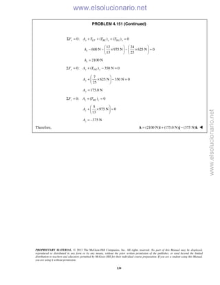PROPRIETARY MATERIAL. © 2013 The McGraw-Hill Companies, Inc. All rights reserved. No part of this Manual may be displayed,
reproduced or distributed in any form or by any means, without the prior written permission of the publisher, or used beyond the limited
distribution to teachers and educators permitted by McGraw-Hill for their individual course preparation. If you are a student using this Manual,
you are using it without permission.
539
PROBLEM 4.151 (Continued)
0: ( ) ( ) 0x x CF BE x DG xF A T T TΣ = + + + =
12 24
600 N 975 N 625 N 0
13 25
xA
   
− − × − × =   
   
2100 NxA =
0: ( ) 350 N 0y y DG yF A TΣ = + − =
7
625 N 350 N 0
25
yA
 
+ × − = 
 
175.0 NyA =
0: ( ) 0z z BE zF A TΣ = + =
5
975 N 0
13
zA
 
+ × = 
 
375 NzA = −
Therefore, (2100 N) (175.0 N) (375 N)= + −A i j k 
www.elsolucionario.net
www.elsolucionario.net
 