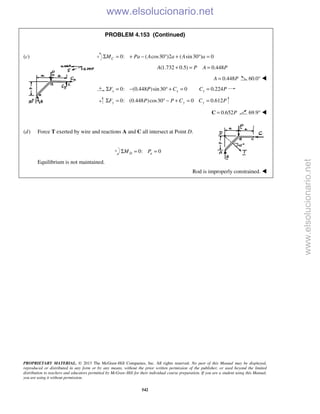 PROPRIETARY MATERIAL. © 2013 The McGraw-Hill Companies, Inc. All rights reserved. No part of this Manual may be displayed,
reproduced or distributed in any form or by any means, without the prior written permission of the publisher, or used beyond the limited
distribution to teachers and educators permitted by McGraw-Hill for their individual course preparation. If you are a student using this Manual,
you are using it without permission.
542
PROBLEM 4.153 (Continued)
(c) 0: ( cos30 )2 ( sin30 ) 0CM Pa A a A aΣ = + − ° + ° =
(1.732 0.5) 0.448A P A P+ = =
0.448A P= 60.0° 
0: (0.448 )sin30 0 0.224x x xF P C C PΣ = − ° + = =
0: (0.448 )cos30 0 0.612y y yF P P C C PΣ = ° − + = =
0.652P=C 69.9° 

(d) Force T exerted by wire and reactions A and C all intersect at Point D.
0: 0D aM PΣ = =
Equilibrium is not maintained.
Rod is improperly constrained. 
www.elsolucionario.net
www.elsolucionario.net
 
