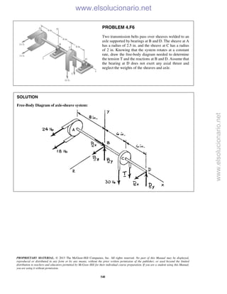 PROPRIETARY MATERIAL. © 2013 The McGraw-Hill Companies, Inc. All rights reserved. No part of this Manual may be displayed,
reproduced or distributed in any form or by any means, without the prior written permission of the publisher, or used beyond the limited
distribution to teachers and educators permitted by McGraw-Hill for their individual course preparation. If you are a student using this Manual,
you are using it without permission.
548
PROBLEM 4.F6
Two transmission belts pass over sheaves welded to an
axle supported by bearings at B and D. The sheave at A
has a radius of 2.5 in. and the sheave at C has a radius
of 2 in. Knowing that the system rotates at a constant
rate, draw the free-body diagram needed to determine
the tension T and the reactions at B and D. Assume that
the bearing at D does not exert any axial thrust and
neglect the weights of the sheaves and axle.
SOLUTION
Free-Body Diagram of axle-sheave system:

www.elsolucionario.net
www.elsolucionario.net
 