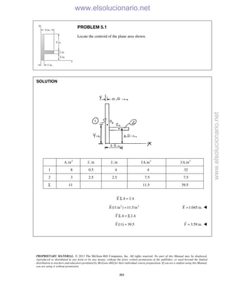PROPRIETARY MATERIAL. © 2013 The McGraw-Hill Companies, Inc. All rights reserved. No part of this Manual may be displayed,
reproduced or distributed in any form or by any means, without the prior written permission of the publisher, or used beyond the limited
distribution to teachers and educators permitted by McGraw-Hill for their individual course preparation. If you are a student using this Manual,
you are using it without permission.
553
PROBLEM 5.1
Locate the centroid of the plane area shown.
SOLUTION
2
, inA , inx , iny 3
,inxA 3
,inyA
1 8 0.5 4 4 32
2 3 2.5 2.5 7.5 7.5
Σ 11 11.5 39.5
X A x AΣ =
2 3
(11in ) 11.5 inX = 1.045 in.X = 
Y A y AΣ = Σ
(11) 39.5Y = 3.59 in.Y = 

www.elsolucionario.net
www.elsolucionario.net
 