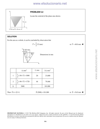 PROPRIETARY MATERIAL. © 2013 The McGraw-Hill Companies, Inc. All rights reserved. No part of this Manual may be displayed,
reproduced or distributed in any form or by any means, without the prior written permission of the publisher, or used beyond the limited
distribution to teachers and educators permitted by McGraw-Hill for their individual course preparation. If you are a student using this Manual,
you are using it without permission.
554
PROBLEM 5.2
Locate the centroid of the plane area shown.
SOLUTION
For the area as a whole, it can be concluded by observation that
2
(72 mm)
3
Y = or 48.0 mmY = 
Dimensions in mm
2
, mmA , mmx 3
, mmxA
1
1
30 72 1080
2
× × = 20 21,600
2
1
48 72 1728
2
× × = 46 79,488
Σ 2808 101,088
Then X A x A= Σ (2808) 101,088X = or 36.0 mmX = 
www.elsolucionario.net
www.elsolucionario.net
 