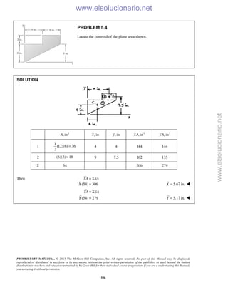 PROPRIETARY MATERIAL. © 2013 The McGraw-Hill Companies, Inc. All rights reserved. No part of this Manual may be displayed,
reproduced or distributed in any form or by any means, without the prior written permission of the publisher, or used beyond the limited
distribution to teachers and educators permitted by McGraw-Hill for their individual course preparation. If you are a student using this Manual,
you are using it without permission.
556
PROBLEM 5.4
Locate the centroid of the plane area shown.
SOLUTION
2
, inA , inx , iny 3
, inxA 3
, inyA
1
1
(12)(6) 36
2
= 4 4 144 144
2 (6)(3) 18= 9 7.5 162 135
Σ 54 306 279
Then XA xA= Σ
(54) 306X = 5.67 in.X = 
(54) 279
YA yA
Y
= Σ
= 5.17 in.Y = 
www.elsolucionario.net
www.elsolucionario.net
 