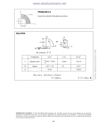 PROPRIETARY MATERIAL. © 2013 The McGraw-Hill Companies, Inc. All rights reserved. No part of this Manual may be displayed,
reproduced or distributed in any form or by any means, without the prior written permission of the publisher, or used beyond the limited
distribution to teachers and educators permitted by McGraw-Hill for their individual course preparation. If you are a student using this Manual,
you are using it without permission.
557
PROBLEM 5.5
Locate the centroid of the plane area shown.
SOLUTION
By symmetry, X Y=
Component 2
, inA , in.x 3
, inxA
I Quarter circle 2
(10) 78.54
4
π
= 4.2441 333.33
II Square 2
(5) 25− = − 2.5 62.5−
Σ 53.54 270.83
2 3
: (53.54 in ) 270.83 inX A x A XΣ = Σ =
5.0585 in.X = 5.06 in.X Y= = 
www.elsolucionario.net
www.elsolucionario.net
 