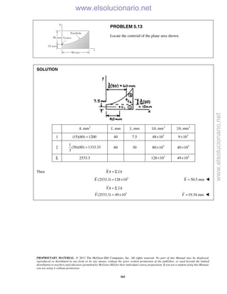 PROPRIETARY MATERIAL. © 2013 The McGraw-Hill Companies, Inc. All rights reserved. No part of this Manual may be displayed,
reproduced or distributed in any form or by any means, without the prior written permission of the publisher, or used beyond the limited
distribution to teachers and educators permitted by McGraw-Hill for their individual course preparation. If you are a student using this Manual,
you are using it without permission.
565
PROBLEM 5.13
Locate the centroid of the plane area shown.
SOLUTION
2
, mmA , mmx , mmy 3
, mmxA 3
, mmyA
1 (15)(80) 1200= 40 7.5 3
48 10× 3
9 10×
2
1
(50)(80) 1333.33
3
= 60 30 3
80 10× 3
40 10×
Σ 2533.3 3
128 10× 3
49 10×
Then XA xA= Σ
3
(2533.3) 128 10X = × 50.5 mmX = 
3
(2533.3) 49 10
YA yA
Y
= Σ
= × 19.34 mmY = 
www.elsolucionario.net
www.elsolucionario.net
 