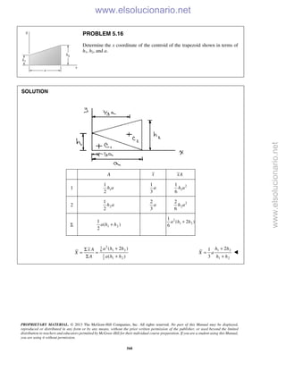 PROPRIETARY MATERIAL. © 2013 The McGraw-Hill Companies, Inc. All rights reserved. No part of this Manual may be displayed,
reproduced or distributed in any form or by any means, without the prior written permission of the publisher, or used beyond the limited
distribution to teachers and educators permitted by McGraw-Hill for their individual course preparation. If you are a student using this Manual,
you are using it without permission.
568
PROBLEM 5.16
Determine the x coordinate of the centroid of the trapezoid shown in terms of
h1, h2, and a.
SOLUTION
A x xA
1 1
1
2
h a
1
3
a 2
1
1
6
h a
2 2
1
2
h a
2
3
a 2
2
2
6
h a
Σ 1 2
1
( )
2
a h h+
2
1 2
1
( 2 )
6
a h h+
21
1 26
1
1 22
( 2 )
( )
a h hx A
X
A a h h
+Σ
= =
Σ +
1 2
1 2
21
3
h h
X a
h h
+
=
+

www.elsolucionario.net
www.elsolucionario.net
 