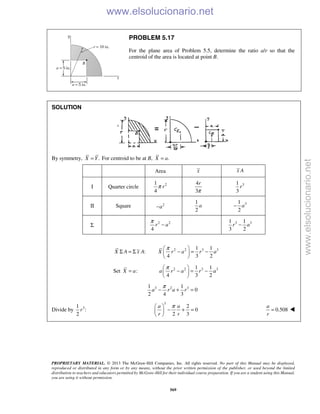 PROPRIETARY MATERIAL. © 2013 The McGraw-Hill Companies, Inc. All rights reserved. No part of this Manual may be displayed,
reproduced or distributed in any form or by any means, without the prior written permission of the publisher, or used beyond the limited
distribution to teachers and educators permitted by McGraw-Hill for their individual course preparation. If you are a student using this Manual,
you are using it without permission.
569
PROBLEM 5.17
For the plane area of Problem 5.5, determine the ratio a/r so that the
centroid of the area is located at point B.
SOLUTION
By symmetry, .X Y= For centroid to be at B, .X a=
Area x x A
I Quarter circle 21
4
rπ
4
3
r
π
31
3
r
II Square 2
a−
1
2
a 31
2
a−
Σ
2 2
4
r a
π
− 3 31 1
3 2
r a−
:X A x AΣ = Σ 2 2 3 31 1
4 3 2
X r a r a
π 
− = − 
 
Set :X a= 2 2 3 31 1
4 3 2
a r a r a
π 
− = − 
 
3 2 31 1
0
2 4 3
a r a r
π
− + =
Divide by 31
:
2
r
3
2
0
2 3
a a
r r
π 
− + = 
 
0.508
a
r
=  www.elsolucionario.net
www.elsolucionario.net
 