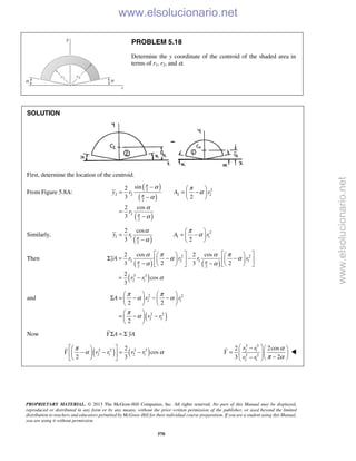 PROPRIETARY MATERIAL. © 2013 The McGraw-Hill Companies, Inc. All rights reserved. No part of this Manual may be displayed,
reproduced or distributed in any form or by any means, without the prior written permission of the publisher, or used beyond the limited
distribution to teachers and educators permitted by McGraw-Hill for their individual course preparation. If you are a student using this Manual,
you are using it without permission.
570
PROBLEM 5.18
Determine the y coordinate of the centroid of the shaded area in
terms of r1, r2, and α.
SOLUTION
First, determine the location of the centroid.
From Figure 5.8A:
( )
( )
( )
2 2
2 2 2 2
2
2
2
sin2
3 2
2 cos
3
y r A r
r
π
π
π
α π
α
α
α
α
−  
= = − 
−  
=
−
Similarly,
( )
2
1 1 1 1
2
2 cos
3 2
y r A rπ
α π
α
α
 
= = − 
−  
Then
( ) ( )
( )
2 2
2 2 1 1
2 2
3 3
2 1
2 cos 2 cos
3 2 3 2
2
cos
3
yA r r r r
r r
π π
α π α π
α α
α α
α
      
Σ = − − −      
− −      
= −
and
( )
2 2
2 1
2 2
2 1
2 2
2
A r r
r r
π π
α α
π
α
   
Σ = − − −   
   
 
= − − 
 
Now Y A yAΣ = Σ
( ) ( )2 2 3 3
2 1 2 1
2
cos
2 3
Y r r r r
π
α α
  
− − = −  
  
3 3
2 1
2 2
2 1
2 2cos
3 2
r r
Y
r r
α
π α
 −  
=     −−   

www.elsolucionario.net
www.elsolucionario.net
 
