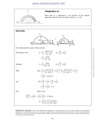 PROPRIETARY MATERIAL. © 2013 The McGraw-Hill Companies, Inc. All rights reserved. No part of this Manual may be displayed,
reproduced or distributed in any form or by any means, without the prior written permission of the publisher, or used beyond the limited
distribution to teachers and educators permitted by McGraw-Hill for their individual course preparation. If you are a student using this Manual,
you are using it without permission.
571
PROBLEM 5.19
Show that as r1 approaches r2, the location of the centroid
approaches that for an arc of circle of radius 1 2( )/2.r r+
SOLUTION
First, determine the location of the centroid.
From Figure 5.8A:
( )
( )
( )
2 2
2 2 2 2
2
2
2
sin2
3 2
2 cos
3
y r A r
r
π
π
π
α π
α
α
α
α
−  
= = − 
−  
=
−
Similarly,
( )
2
1 1 1 1
2
2 cos
3 2
y r A rπ
α π
α
α
 
= = − 
−  
Then
( ) ( )
( )
2 2
2 2 1 1
2 2
3 3
2 1
2 cos 2 cos
3 2 3 2
2
cos
3
yA r r r r
r r
π π
α π α π
α α
α α
α
      
Σ = − − −      
− −      
= −
and
( )
2 2
2 1
2 2
2 1
2 2
2
A r r
r r
π π
α α
π
α
   
Σ = − − −   
   
 
= − − 
 
Now Y A yAΣ = Σ
( ) ( )2 2 3 3
2 1 2 1
3 3
2 1
2 2
2 1
2
cos
2 3
2 2cos
3 2
Y r r r r
r r
Y
r r
π
α α
α
π α
  
− − = −  
  
 −  
=     −−   
www.elsolucionario.net
www.elsolucionario.net
 