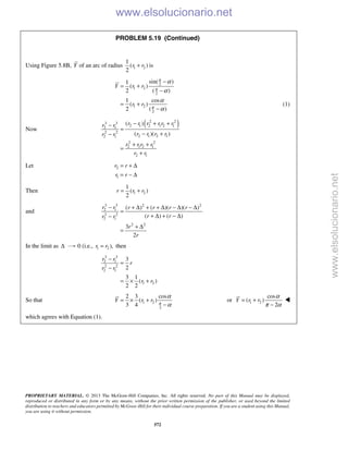 PROPRIETARY MATERIAL. © 2013 The McGraw-Hill Companies, Inc. All rights reserved. No part of this Manual may be displayed,
reproduced or distributed in any form or by any means, without the prior written permission of the publisher, or used beyond the limited
distribution to teachers and educators permitted by McGraw-Hill for their individual course preparation. If you are a student using this Manual,
you are using it without permission.
572
PROBLEM 5.19 (Continued)
Using Figure 5.8B, Y of an arc of radius 1 2
1
( )
2
r r+ is
2
1 2
2
1 2
2
sin( )1
( )
2 ( )
1 cos
( )
2 ( )
Y r r
r r
π
π
π
α
α
α
α
−
= +
−
= +
−
(1)
Now
( )2 23 3
2 1 2 1 2 12 1
2 2
2 1 2 12 1
2 2
2 1 2 1
2 1
( )
( )( )
r r r r r rr r
r r r rr r
r r r r
r r
− + +−
=
− +−
+ +
=
+
Let 2
1
r r
r r
= + Δ
= − Δ
Then 1 2
1
( )
2
r r r= +
and
3 3 2 2
2 1
2 2
2 1
2 2
( ) ( )( )( )
( ) ( )
3
2
r r r r r r
r rr r
r
r
− + Δ + + Δ − Δ − Δ
=
+ Δ + − Δ−
+ Δ
=
In the limit as Δ 0 (i.e., 1 2 ),r r= then
3 3
2 1
2 2
2 1
1 2
3
2
3 1
( )
2 2
r r
r
r r
r r
−
=
−
= × +
So that 1 2
2
2 3 cos
( )
3 4
Y r r π
α
α
= × +
−
or 1 2
cos
( )
2
Y r r
α
π α
= +
−

which agrees with Equation (1).
www.elsolucionario.net
www.elsolucionario.net
 