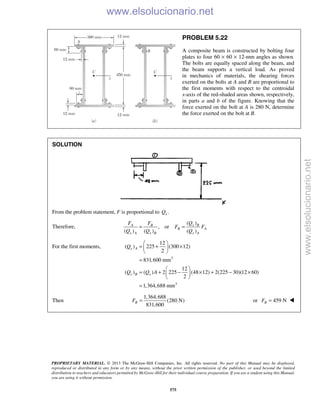 PROPRIETARY MATERIAL. © 2013 The McGraw-Hill Companies, Inc. All rights reserved. No part of this Manual may be displayed,
reproduced or distributed in any form or by any means, without the prior written permission of the publisher, or used beyond the limited
distribution to teachers and educators permitted by McGraw-Hill for their individual course preparation. If you are a student using this Manual,
you are using it without permission.
575
PROBLEM 5.22
A composite beam is constructed by bolting four
plates to four 60 × 60 × 12-mm angles as shown.
The bolts are equally spaced along the beam, and
the beam supports a vertical load. As proved
in mechanics of materials, the shearing forces
exerted on the bolts at A and B are proportional to
the first moments with respect to the centroidal
x-axis of the red-shaded areas shown, respectively,
in parts a and b of the figure. Knowing that the
force exerted on the bolt at A is 280 N, determine
the force exerted on the bolt at B.
SOLUTION
From the problem statement, F is proportional to .xQ
Therefore,
( )
, or
( ) ( ) ( )
x BA B
B A
x A x B x A
QF F
F F
Q Q Q
= =
For the first moments,
3
3
12
( ) 225 (300 12)
2
831,600 mm
12
( ) ( ) 2 225 (48 12) 2(225 30)(12 60)
2
1,364,688 mm
x A
x B x
Q
Q Q A
 
= + × 
 
=
 
= + − × + − × 
 
=
Then
1,364,688
(280 N)
831,600
BF = or 459 NBF = 
www.elsolucionario.net
www.elsolucionario.net
 
