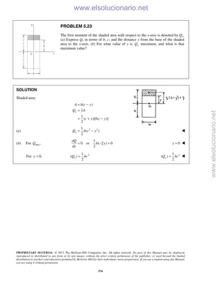 PROPRIETARY MATERIAL. © 2013 The McGraw-Hill Companies, Inc. All rights reserved. No part of this Manual may be displayed,
reproduced or distributed in any form or by any means, without the prior written permission of the publisher, or used beyond the limited
distribution to teachers and educators permitted by McGraw-Hill for their individual course preparation. If you are a student using this Manual,
you are using it without permission.
576
PROBLEM 5.23
The first moment of the shaded area with respect to the x-axis is denoted by Qx.
(a) Express Qx in terms of b, c, and the distance y from the base of the shaded
area to the x-axis. (b) For what value of y is xQ maximum, and what is that
maximum value?
SOLUTION
Shaded area:
( )
1
( )[ ( )]
2
x
A b c y
Q yA
c y b c y
= −
=
= + −
(a) 2 21
( )
2
xQ b c y= − 
(b) For max,Q
1
0 or ( 2 ) 0
2
dQ
b y
dy
= − = 0y = 
For 0,y = 21
( )
2
xQ bc= 21
( )
2
xQ bc= 
www.elsolucionario.net
www.elsolucionario.net
 