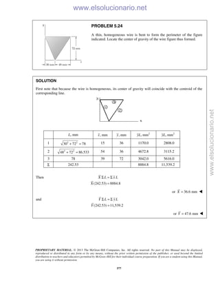 PROPRIETARY MATERIAL. © 2013 The McGraw-Hill Companies, Inc. All rights reserved. No part of this Manual may be displayed,
reproduced or distributed in any form or by any means, without the prior written permission of the publisher, or used beyond the limited
distribution to teachers and educators permitted by McGraw-Hill for their individual course preparation. If you are a student using this Manual,
you are using it without permission.
577
PROBLEM 5.24
A thin, homogeneous wire is bent to form the perimeter of the figure
indicated. Locate the center of gravity of the wire figure thus formed.
SOLUTION
First note that because the wire is homogeneous, its center of gravity will coincide with the centroid of the
corresponding line.
L, mm , mmx , mmy 2
, mmyL 2
, mmyL
1 2 2
30 72 78+ = 15 36 1170.0 2808.0
2 2 2
48 72 86.533+ = 54 36 4672.8 3115.2
3 78 39 72 3042.0 5616.0
Σ 242.53 8884.8 11,539.2
Then
(242.53) 8884.8
X L x L
X
Σ = Σ
=
or 36.6 mmX = 
and
(242.53) 11,539.2
Y L yL
Y
Σ = Σ
=
or 47.6 mm=Y  www.elsolucionario.net
www.elsolucionario.net
 