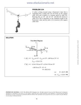 PROPRIETARY MATERIAL. © 2013 The McGraw-Hill Companies, Inc. All rights reserved. No part of this Manual may be displayed,
reproduced or distributed in any form or by any means, without the prior written permission of the publisher, or used beyond the limited
distribution to teachers and educators permitted by McGraw-Hill for their individual course preparation. If you are a student using this Manual,
you are using it without permission.
56
PROBLEM 2.54
A sailor is being rescued using a boatswain’s chair that is
suspended from a pulley that can roll freely on the support
cable ACB and is pulled at a constant speed by cable CD.
Knowing that 25α = ° and 15β = ° and that the tension in
cable CD is 80 N, determine (a) the combined weight of the
boatswain’s chair and the sailor, (b) in tension in the support
cable ACB.
SOLUTION
Free-Body Diagram
0: cos 15 cos 25 (80 N)cos 25 0x ACB ACBF T TΣ = ° − ° − ° =
1216.15 NACBT =
0: (1216.15 N)sin 15 (1216.15 N)sin 25yFΣ = ° + °
(80 N)sin 25 0
862.54 N
W
W
+ ° − =
=
(a) 863 NW = 
(b) 1216 NACBT = 
www.elsolucionario.net
www.elsolucionario.net
 