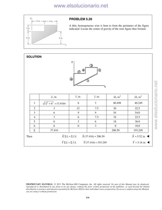 PROPRIETARY MATERIAL. © 2013 The McGraw-Hill Companies, Inc. All rights reserved. No part of this Manual may be displayed,
reproduced or distributed in any form or by any means, without the prior written permission of the publisher, or used beyond the limited
distribution to teachers and educators permitted by McGraw-Hill for their individual course preparation. If you are a student using this Manual,
you are using it without permission.
579
PROBLEM 5.26
A thin, homogeneous wire is bent to form the perimeter of the figure
indicated. Locate the center of gravity of the wire figure thus formed.
SOLUTION
L, in. , in.x , in.y 2
, inxL 2
, inyL
1 2 2
12 6 13.4164+ = 6 3 80.498 40.249
2 3 12 7.5 36 22.5
3 6 9 9 54 54.0
4 3 6 7.5 18 22.5
5 6 3 6 18 36.0
6 6 0 3 0 18.0
Σ 37.416 206.50 193.249
Then (37.416) 206.50X L x L XΣ = Σ = 5.52 in.=X 
(37.416) 193.249Y L y L YΣ = Σ = 5.16 in.=Y 
www.elsolucionario.net
www.elsolucionario.net
 