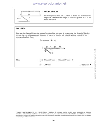 PROPRIETARY MATERIAL. © 2013 The McGraw-Hill Companies, Inc. All rights reserved. No part of this Manual may be displayed,
reproduced or distributed in any form or by any means, without the prior written permission of the publisher, or used beyond the limited
distribution to teachers and educators permitted by McGraw-Hill for their individual course preparation. If you are a student using this Manual,
you are using it without permission.
581
PROBLEM 5.28
The homogeneous wire ABCD is bent as shown and is attached to a
hinge at C. Determine the length L for which portion BCD of the
wire is horizontal.
SOLUTION
First note that for equilibrium, the center of gravity of the wire must lie on a vertical line through C. Further,
because the wire is homogeneous, the center of gravity of the wire will coincide with the centroid of the
corresponding line. Thus,
0=X so that 0X LΣ =
Then ( 40 mm)(80 mm) ( 40 mm)(100 mm) 0
2
+ − + − =
L
2 2
14,400 mmL = 120.0 mm=L 
www.elsolucionario.net
www.elsolucionario.net
 