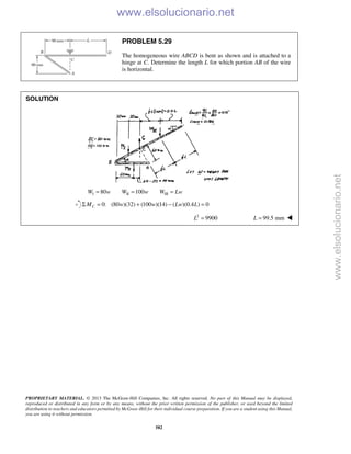 PROPRIETARY MATERIAL. © 2013 The McGraw-Hill Companies, Inc. All rights reserved. No part of this Manual may be displayed,
reproduced or distributed in any form or by any means, without the prior written permission of the publisher, or used beyond the limited
distribution to teachers and educators permitted by McGraw-Hill for their individual course preparation. If you are a student using this Manual,
you are using it without permission.
582
PROBLEM 5.29
The homogeneous wire ABCD is bent as shown and is attached to a
hinge at C. Determine the length L for which portion AB of the wire
is horizontal.
SOLUTION
I II III80 100W w W w W Lw= = =
0: (80 )(32) (100 )(14) ( )(0.4 ) 0CM w w Lw LΣ = + − =
2
9900L = 99.5 mmL = 
www.elsolucionario.net
www.elsolucionario.net
 