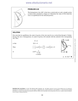 PROPRIETARY MATERIAL. © 2013 The McGraw-Hill Companies, Inc. All rights reserved. No part of this Manual may be displayed,
reproduced or distributed in any form or by any means, without the prior written permission of the publisher, or used beyond the limited
distribution to teachers and educators permitted by McGraw-Hill for their individual course preparation. If you are a student using this Manual,
you are using it without permission.
583
PROBLEM 5.30
The homogeneous wire ABC is bent into a semicircular arc and a straight section
as shown and is attached to a hinge at A. Determine the value of θ for which the
wire is in equilibrium for the indicated position.
SOLUTION
First note that for equilibrium, the center of gravity of the wire must lie on a vertical line through A. Further,
because the wire is homogeneous, its center of gravity will coincide with the centroid of the corresponding
line. Thus,
0X =
so that 0x LΣ =
Then
1 2
cos ( ) cos ( ) 0
2
r
r r r rθ θ π
π
   
− + − =   
   
or
4
cos
1 2
0.54921
θ
π
=
+
=
or 56.7θ = ° 
www.elsolucionario.net
www.elsolucionario.net
 