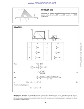 PROPRIETARY MATERIAL. © 2013 The McGraw-Hill Companies, Inc. All rights reserved. No part of this Manual may be displayed,
reproduced or distributed in any form or by any means, without the prior written permission of the publisher, or used beyond the limited
distribution to teachers and educators permitted by McGraw-Hill for their individual course preparation. If you are a student using this Manual,
you are using it without permission.
585
PROBLEM 5.32
Determine the distance h for which the centroid of the shaded
area is as far above line BB′ as possible when (a) k = 0.10,
(b) k = 0.80.
SOLUTION
A y yA
1
1
2
ba
1
3
a 21
6
a b
2
1
( )
2
kb h−
1
3
h 21
6
kbh−
Σ ( )
2
b
a kh− 2 2
( )
6
b
a kh−
Then
2 2
( ) ( )
2 6
Y A yA
b b
Y a kh a kh
Σ = Σ
 
− = − 
 
or
2 2
3( )
a kh
Y
a kh
−
=
−
(1)
and
2 2
2
1 2 ( ) ( )( )
0
3 ( )
dY kh a kh a kh k
dh a kh
− − − − −
= =
−
or 2 2
2 ( ) 0h a kh a kh− − + = (2)
Simplifying Eq. (2) yields
2 2
2 0kh ah a− + =
www.elsolucionario.net
www.elsolucionario.net
 