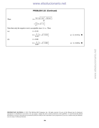 PROPRIETARY MATERIAL. © 2013 The McGraw-Hill Companies, Inc. All rights reserved. No part of this Manual may be displayed,
reproduced or distributed in any form or by any means, without the prior written permission of the publisher, or used beyond the limited
distribution to teachers and educators permitted by McGraw-Hill for their individual course preparation. If you are a student using this Manual,
you are using it without permission.
586
PROBLEM 5.32 (Continued)
Then
2 2
2 ( 2 ) 4( )( )
2
1 1
a a k a
h
k
a
k
k
± − −
=
 = ± − 
Note that only the negative root is acceptable since .h a< Then
(a) 0.10k =
1 1 0.10
0.10
a
h  = − −
 
or 0.513h a= 
(b) 0.80k =
1 1 0.80
0.80
a
h  = − −
 
or 0.691h a= 
www.elsolucionario.net
www.elsolucionario.net
 